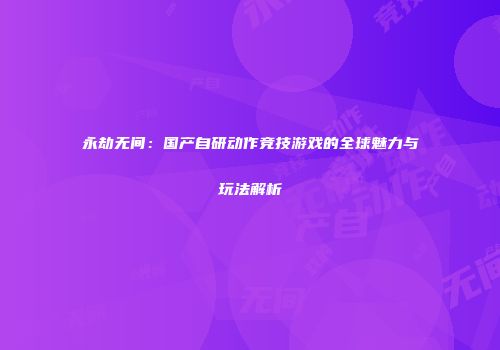 永劫无间：国产自研动作竞技游戏的全球魅力与玩法解析