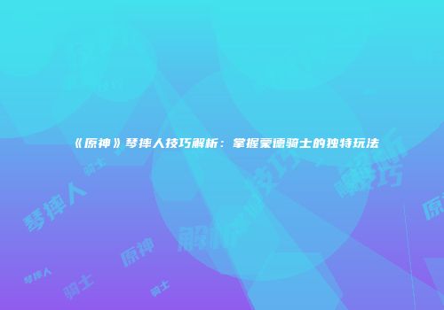 《原神》琴摔人技巧解析：掌握蒙德骑士的独特玩法