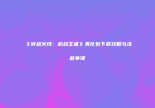 《穿越火线：枪战王者》美化包下载攻略与注意事项