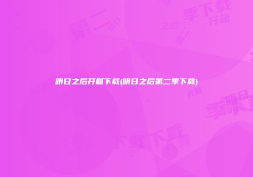 明日之后开箱下载(明日之后第二季下载)