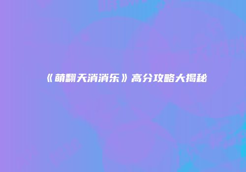 《萌翻天消消乐》高分攻略大揭秘