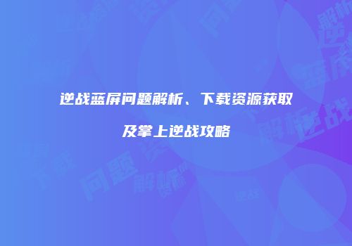 逆战蓝屏问题解析、下载资源获取及掌上逆战攻略