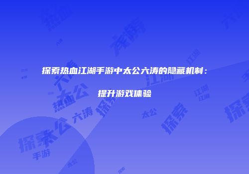 探索热血江湖手游中太公六涛的隐藏机制：提升游戏体验