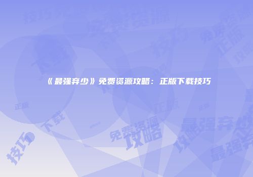 《最强弃少》免费资源攻略：正版下载技巧