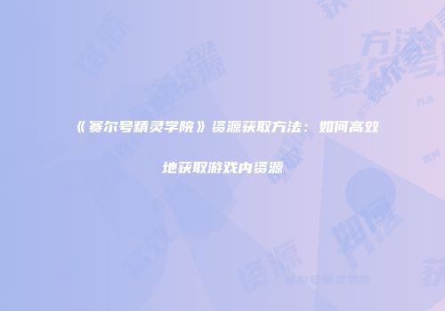 《赛尔号精灵学院》资源获取方法：如何高效地获取游戏内资源