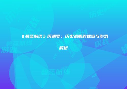 《碧蓝航线》厌战号：历史战舰的建造与游戏解析