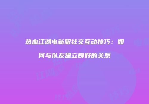 热血江湖电新服社交互动技巧：如何与队友建立良好的关系