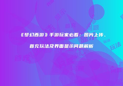 《梦幻西游》手游玩家必看：图片上传、首充玩法及界面显示问题解析