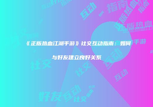 《正版热血江湖手游》社交互动指南：如何与好友建立良好关系