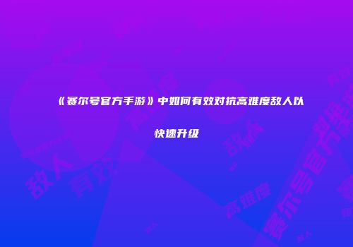 《赛尔号官方手游》中如何有效对抗高难度敌人以快速升级