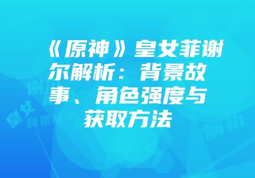 《原神》皇女菲谢尔解析：背景故事、角色强度与获取方法