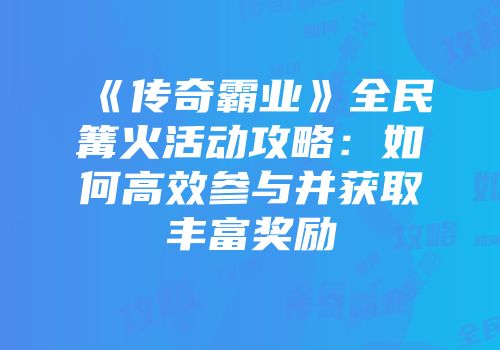 《传奇霸业》全民篝火活动攻略:如何高效参与并获取丰富奖励