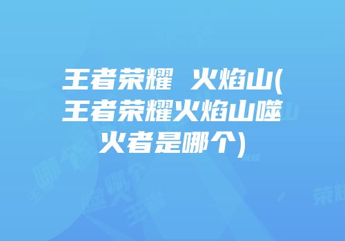 王者荣耀 火焰山(王者荣耀火焰山噬火者是哪个)