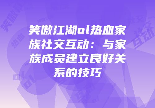 笑傲江湖ol热血家族社交互动：与家族成员建立良好关系的技巧