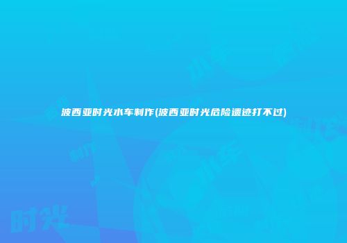 波西亚时光水车制作(波西亚时光危险遗迹打不过)