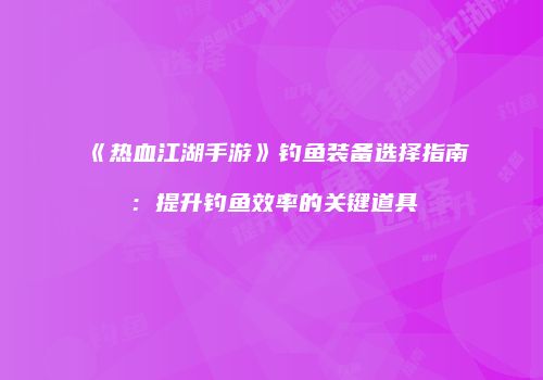 《热血江湖手游》钓鱼装备选择指南：提升钓鱼效率的关键道具