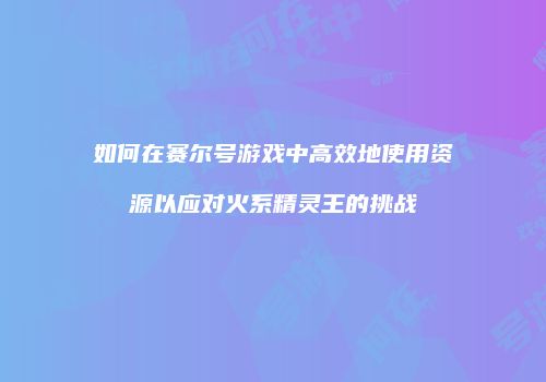 如何在赛尔号游戏中高效地使用资源以应对火系精灵王的挑战