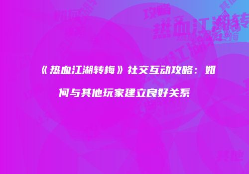 《热血江湖转梅》社交互动攻略：如何与其他玩家建立良好关系