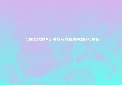 《最终幻想14》锯鲛与大鳍龙钓鱼技巧解析