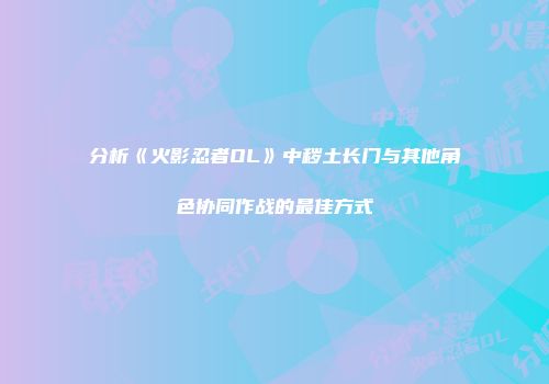 分析《火影忍者OL》中秽土长门与其他角色协同作战的最佳方式