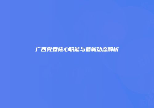 广西党委核心职能与最新动态解析