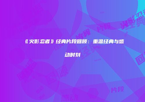 《火影忍者》经典片段回顾：重温经典与感动时刻