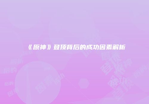 《原神》登顶背后的成功因素解析