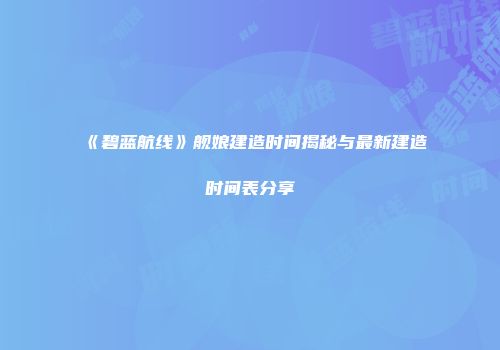 《碧蓝航线》舰娘建造时间揭秘与最新建造时间表分享