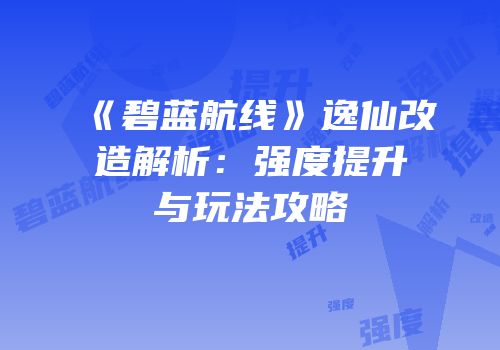 《碧蓝航线》逸仙改造解析：强度提升与玩法攻略