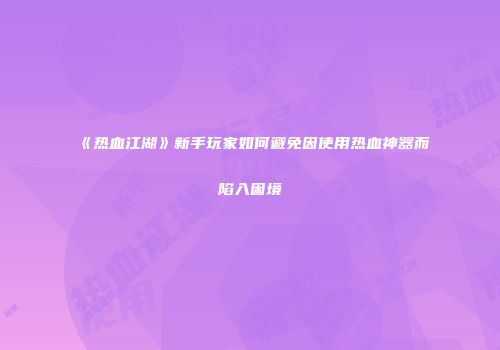 《热血江湖》新手玩家如何避免因使用热血神器而陷入困境