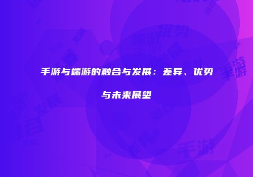 手游与端游的融合与发展：差异、优势与未来展望
