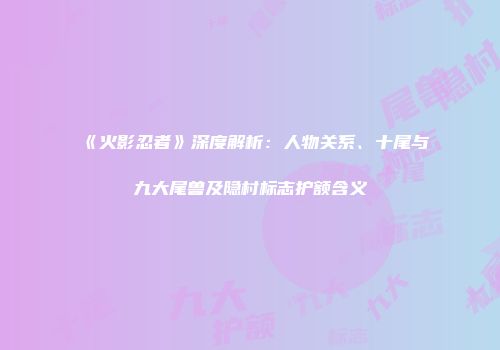 《火影忍者》深度解析：人物关系、十尾与九大尾兽及隐村标志护额含义