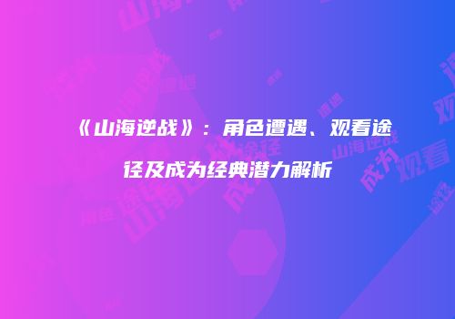 《山海逆战》：角色遭遇、观看途径及成为经典潜力解析