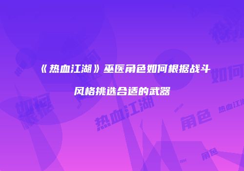 《热血江湖》巫医角色如何根据战斗风格挑选合适的武器