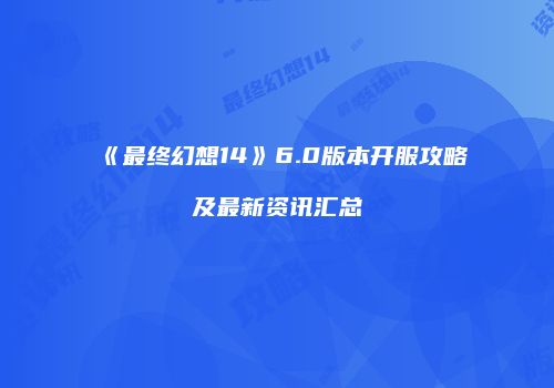 《最终幻想14》6.0版本开服攻略及最新资讯汇总
