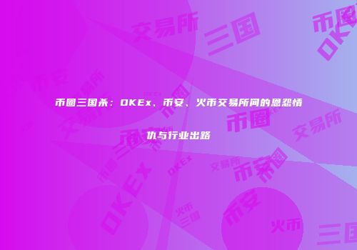 币圈三国杀：OKEx、币安、火币交易所间的恩怨情仇与行业出路