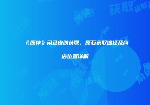 《原神》角色皮肤获取、原石获取途径及商店位置详解