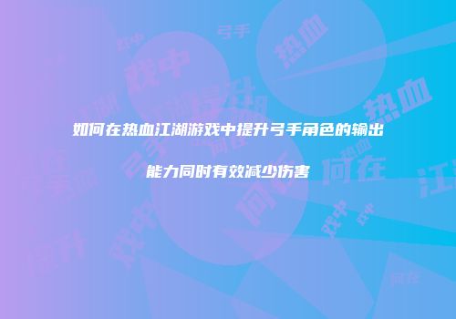 如何在热血江湖游戏中提升弓手角色的输出能力同时有效减少伤害