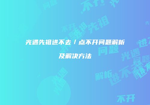 光遇先祖进不去／点不开问题解析及解决方法