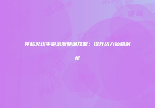 穿越火线手游武器精通攻略：提升战力秘籍解析