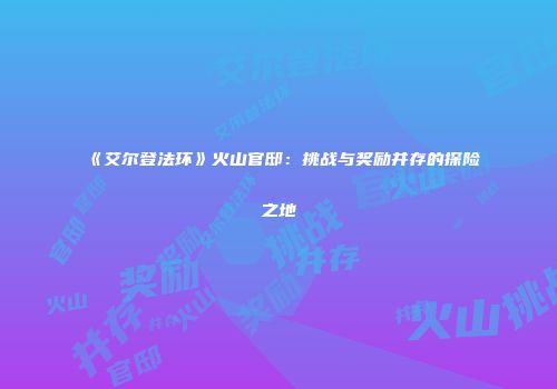 《艾尔登法环》火山官邸：挑战与奖励并存的探险之地