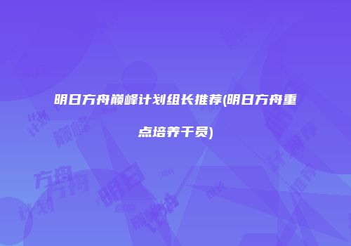 明日方舟巅峰计划组长推荐(明日方舟重点培养干员)