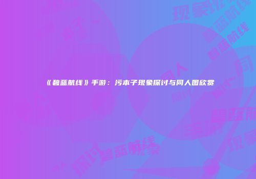 《碧蓝航线》手游：污本子现象探讨与同人图欣赏
