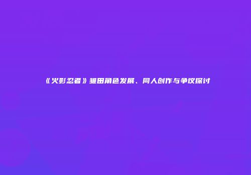《火影忍者》雏田角色发展、同人创作与争议探讨