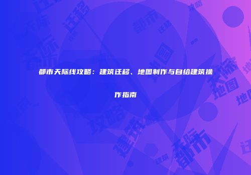 都市天际线攻略：建筑迁移、地图制作与自给建筑操作指南