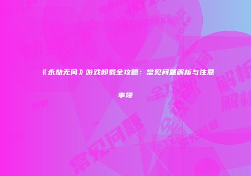 《永劫无间》游戏卸载全攻略：常见问题解析与注意事项