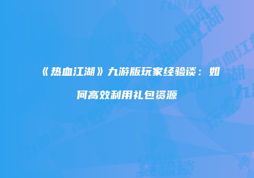 《热血江湖》九游版玩家经验谈:如何高效利用礼包资源