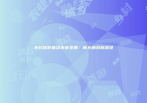 乡村旅游推动农业发展：城乡融合新路径