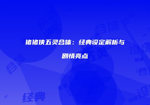 猪猪侠五灵合体：经典设定解析与剧情亮点