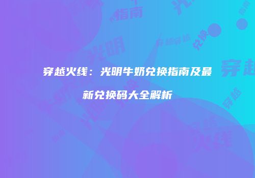 穿越火线：光明牛奶兑换指南及最新兑换码大全解析